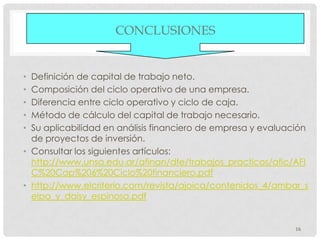CONCLUSIONES


• Definición de capital de trabajo neto.
• Composición del ciclo operativo de una empresa.
• Diferencia entre ciclo operativo y ciclo de caja.
• Método de cálculo del capital de trabajo necesario.
• Su aplicabilidad en análisis financiero de empresa y evaluación
  de proyectos de inversión.
• Consultar los siguientes artículos:
  http://www.unsa.edu.ar/afinan/dfe/trabajos_practicos/afic/AFI
  C%20Cap%206%20Ciclo%20financiero.pdf
• http://www.elcriterio.com/revista/ajoica/contenidos_4/ambar_s
  elpa_y_daisy_espinosa.pdf


                                                              16
 