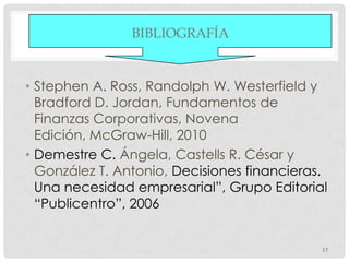 BIBLIOGRAFÍA


• Stephen A. Ross, Randolph W. Westerfield y
  Bradford D. Jordan, Fundamentos de
  Finanzas Corporativas, Novena
  Edición, McGraw-Hill, 2010
• Demestre C. Ángela, Castells R. César y
  González T. Antonio, Decisiones financieras.
  Una necesidad empresarial”, Grupo Editorial
  “Publicentro”, 2006


                                             17
 