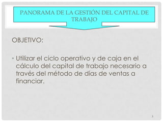 PANORAMA DE LA GESTIÓN DEL CAPITAL DE
                TRABAJO


OBJETIVO:

• Utilizar el ciclo operativo y de caja en el
  cálculo del capital de trabajo necesario a
  través del método de días de ventas a
  financiar.




                                                3
 