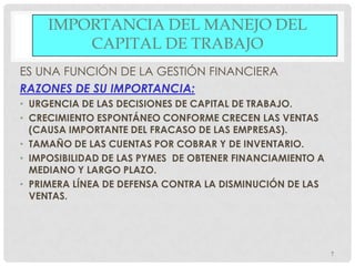 IMPORTANCIA DEL MANEJO DEL
         CAPITAL DE TRABAJO
ES UNA FUNCIÓN DE LA GESTIÓN FINANCIERA
RAZONES DE SU IMPORTANCIA:
• URGENCIA DE LAS DECISIONES DE CAPITAL DE TRABAJO.
• CRECIMIENTO ESPONTÁNEO CONFORME CRECEN LAS VENTAS
  (CAUSA IMPORTANTE DEL FRACASO DE LAS EMPRESAS).
• TAMAÑO DE LAS CUENTAS POR COBRAR Y DE INVENTARIO.
• IMPOSIBILIDAD DE LAS PYMES DE OBTENER FINANCIAMIENTO A
  MEDIANO Y LARGO PLAZO.
• PRIMERA LÍNEA DE DEFENSA CONTRA LA DISMINUCIÓN DE LAS
  VENTAS.




                                                           7
 