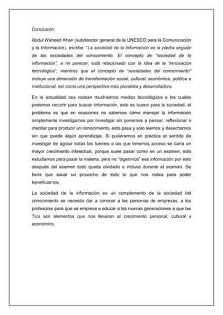 Conclusión
Abdul Waheed Khan (subdirector general de la UNESCO para la Comunicación
y la Información), escribe: “La sociedad de la Información es la piedra angular
de las sociedades del conocimiento. El concepto de “sociedad de la
información”, a mi parecer, está relacionado con la idea de la “innovación
tecnológica”, mientras que el concepto de “sociedades del conocimiento”
incluye una dimensión de transformación social, cultural, económica, política e
institucional, así como una perspectiva más pluralista y desarrolladora.
En la actualidad nos rodean muchísimos medios tecnológicos a los cuales
podemos recurrir para buscar información, esto es bueno para la sociedad, el
problema es que en ocasiones no sabemos cómo manejar la información
simplemente investigamos por investigar sin ponernos a pensar, reflexionar o
meditar para producir un conocimiento, esto pasa y solo leemos y desechamos
sin que quede algún aprendizaje. Si pusiéramos en práctica el sentido de
investigar de agotar todas las fuentes a las que tenemos acceso se daría un
mayor crecimiento intelectual, porque suele pasar como en un examen; solo
estudiamos para pasar la materia, pero no “digerimos” esa información por esto
después del examen todo queda olvidado o incluso durante el examen. Se
tiene que sacar un provecho de todo lo que nos rodea para poder
beneficiarnos.
La sociedad de la información es un complemento de la sociedad del
conocimiento se necesita dar a conocer a las personas de empresas, a los
profesores para que se empiece a educar a las nuevas generaciones a que las
Tics son elementos que nos llevaran al crecimiento personal, cultural y
económico.
 