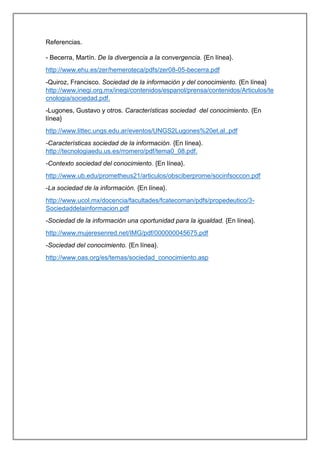 Referencias.
- Becerra, Martín. De la divergencia a la convergencia. {En línea}.
http://www.ehu.es/zer/hemeroteca/pdfs/zer08-05-becerra.pdf
-Quiroz, Francisco. Sociedad de la información y del conocimiento. {En línea}
http://www.inegi.org.mx/inegi/contenidos/espanol/prensa/contenidos/Articulos/te
cnologia/sociedad.pdf.
-Lugones, Gustavo y otros. Características sociedad del conocimiento. {En
línea}
http://www.littec.ungs.edu.ar/eventos/UNGS2Lugones%20et.al..pdf
-Características sociedad de la información. {En línea}.
http://tecnologiaedu.us.es/rromero/pdf/tema0_08.pdf.
-Contexto sociedad del conocimiento. {En línea}.
http://www.ub.edu/prometheus21/articulos/obsciberprome/socinfsoccon.pdf
-La sociedad de la información. {En línea}.
http://www.ucol.mx/docencia/facultades/fcatecoman/pdfs/propedeutico/3-
Sociedaddelainformacion.pdf
-Sociedad de la información una oportunidad para la igualdad. {En línea}.
http://www.mujeresenred.net/IMG/pdf/000000045675.pdf
-Sociedad del conocimiento. {En línea}.
http://www.oas.org/es/temas/sociedad_conocimiento.asp
 