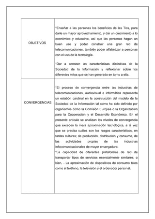 OBJETIVOS
*Enseñar a las personas los beneficios de las Tics, para
darle un mayor aprovechamiento, y dar un crecimiento a lo
económico y educativo, así que las personas hagan un
buen uso y poder construir una gran red de
telecomunicaciones, también poder alfabetizar a personas
con el uso de la tecnología.
*Dar a conocer las características distintivas de la
Sociedad de la Información y reflexionar sobre los
diferentes mitos que se han generado en torno a ella.
CONVERGENCIAS
*El proceso de convergencia entre las industrias de
telecomunicaciones, audiovisual e informática representa
un eslabón cardinal en la construcción del modelo de la
Sociedad de la Información tal como ha sido definido por
organismos como la Comisión Europea o la Organización
para la Cooperación y el Desarrollo Económico. En el
presente artículo se analizan los niveles de convergencia
que exceden la mera aproximación tecnológica, a la vez
que se precisa cuáles son los rasgos característicos, en
tantas culturas; de producción, distribución y consumo, de
las actividades propias de las industrias
infocomunicacionales de mayor envergadura.
*La capacidad de diferentes plataformas de red de
transportar tipos de servicios esencialmente similares; o
bien, - La aproximación de dispositivos de consumo tales
como el teléfono, la televisión y el ordenador personal.
 