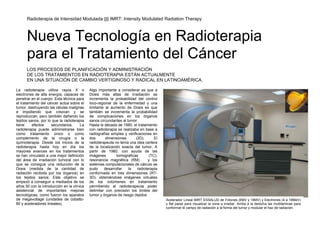 Radioterapia de Intensidad Modulada |||| IMRT: Intensity Modulated Radiation Therapy



      Nueva Tecnología en Radioterapia
      para el Tratamiento del Cáncer
      LOS PROCESOS DE PLANIFICACIÓN Y ADMINISTRACIÓN
      DE LOS TRATAMIENTOS EN RADIOTERAPIA ESTÁN ACTUALMENTE
      EN UNA SITUACIÓN DE CAMBIO VERTIGINOSO Y RADICAL EN LATINOAMÉRICA.

La radioterapia utiliza rayos X o           Algo importante a considerar es que a
electrones de alta energía, capaces de      Dosis más altas de irradiación se
penetrar en el cuerpo. Esta técnica para    incrementa la probabilidad del control
el tratamiento del cáncer actúa sobre el    loco-regional de la enfermedad y una
tumor, destruyendo las células malignas     limitante al aumento de Dosis es que
e impidiendo que crezcan y se               también se incrementa la probabilidad
reproduzcan, pero también dañando los       de complicaciones en los órganos
tejidos sanos, por lo que la radioterapia   sanos circundantes al tumor.
tiene     efectos    secundarios.      La   Hasta la década de 1980, el tratamiento
radioterapia puede administrarse bien       con radioterapia se realizaba en base a
como tratamiento único o como               radiografías simples y verificaciones en
complemento de la cirugía o la              dos       dimensiones       (2D).      El
quimioterapia. Desde los inicios de la      radioterapeuta no tenía una idea certera
radioterapia hasta hoy en día los           de la localización exacta del tumor. A
mayores avances en los tratamientos         partir de 1980, con ayuda de las
se han vinculado a una mejor definición     imágenes        tomograficas        (TC),
del área de irradiación tumoral con lo      resonancia magnética (RM)           y los
que se consigue una reducción de la         sistemas computacionales de cálculo se
Dosis (medida de la cantidad de             pudo     desarrollar   la    radioterapia
radiación recibida por los órganos) en      conformada en tres dimensiones (RT-
los tejidos sanos. Este objetivo se         3D), obteniéndose imágenes virtuales
empezó a conseguir a mediados de los        de los volúmenes en tratamiento
años 50 con la introducción en la clínica   permitiendo al radioterapeuta poder
asistencial de importantes mejoras          delimitar con precisión los limites del
tecnológicas, como fueron los aparatos      tumor y órganos de riesgo (tejidos
de megavoltage (unidades de cobalto-                                                    Acelerador Lineal IMRT ESSALUD de Fotones (6MV y 18MV) y Electrones (4 a 18MeV)
60 y aceleradores lineales).                                                            y flat panel para visualizar la zona a irradiar. Arriba a la derecha las multilaminas para
                                                                                        conformar el campo de radiación a la forma del tumor y modular el haz de radiación.
 