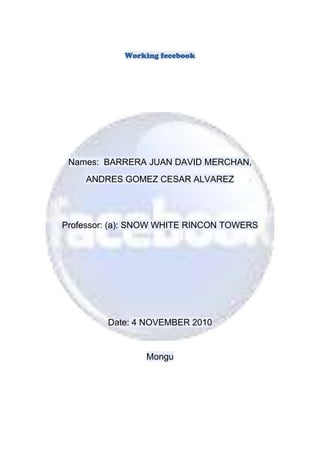 Working fecebook
Names: BARRERA JUAN DAVID MERCHAN,
ANDRES GOMEZ CESAR ALVAREZ
Professor: (a): SNOW WHITE RINCON TOWERS
Date: 4 NOVEMBER 2010
Mongu
 