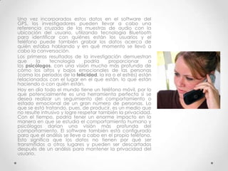 Una vez incorporados estos datos en el software del
GPS, los investigadores pueden llevar a cabo una
referencia cruzada de las muestras de audio con la
ubicación del usuario, utilizando tecnología Bluetooth
para identificar con quiénes están los usuarios y el
teléfono puede también grabar los datos acerca de
quién estaba hablando y en qué momento se llevó a
cabo la conversación.
Los primeros resultados de la investigación demuestran
que      la    tecnología       podría   proporcionar       a
los psicólogos, con una visión mucho más profunda de
cómo los altos y bajos emocionales de las personas
(como los períodos de la felicidad, la ira o el estrés) están
relacionados con el lugar en el que están, lo que están
haciendo o con quién están.
Hoy en día todo el mundo tiene un teléfono móvil, por lo
que potencialmente es una herramienta perfecta si se
desea realizar un seguimiento del comportamiento o
estado emocional de un gran número de personas. Lo
que se está tratando, pues, de producir, es un medio que
no resulte intrusivo y logre respetar también la privacidad.
Con el tiempo, podría tener un enorme impacto en la
manera en que se estudia el comportamiento humano y
psicólogos darían una visión más profunda del
comportamiento. El software también está configurado
para que el análisis se lleve a cabo en el propio teléfono.
Esto significa que los datos no tienen por qué ser
transmitidos a otros lugares y pueden ser descartados
después de un análisis para mantener la privacidad del
usuario.
 