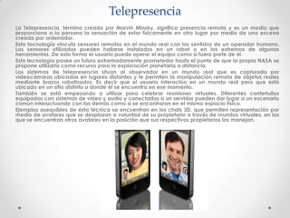 Telepresencia
La Telepresencia, término creado por Marvin Minsky, significa presencia remota y es un medio que
proporciona a la persona la sensación de estar físicamente en otro lugar por medio de una escena
creada por ordenador.
Esta tecnología vincula sensores remotos en el mundo real con los sentidos de un operador humano.
Los sensores utilizados pueden hallarse instalados en un robot o en los extremos de algunas
herramientas. De esta forma el usuario puede operar el equipo como si fuera parte de él.
Esta tecnología posee un futuro extremadamente prometedor hasta el punto de que la propia NASA se
propone utilizarla como recurso para la exploración planetaria a distancia.
Los sistemas de telepresencia situan al observador en un mundo real que es capturado por
videocámaras ubicadas en lugares distantes y le permiten la manipulación remota de objetos reales
mediante brazos robotizados. Es decir que el usuario interactúa en un mundo real pero que está
ubicado en un sitio distinto a donde él se encuentra en ese momento.
También se está empezando a utilizar para celebrar reuniones virtuales. Diferentes contertulios
equipados con sistemas de video y audio y conectados a un servidor pueden dar lugar a un escenario
común interactuando con los demás como si se encontraran en el mismo espacio físico.
Ejemplos asequibles de ésta técnica se encuentran en los chats 3D, que permiten representación por
medio de avatares que se desplazan a voluntad de su propietario a través de mundos virtuales, en los
que se encuentran otros avatares en la posición que sus respectivos propietarios los manejan.
 