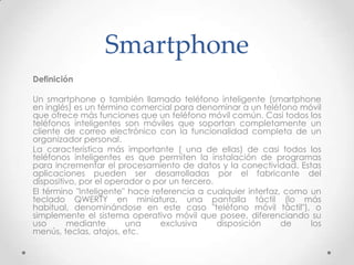 Smartphone
Definición

Un smartphone o también llamado teléfono inteligente (smartphone
en inglés) es un término comercial para denominar a un teléfono móvil
que ofrece más funciones que un teléfono móvil común. Casi todos los
teléfonos inteligentes son móviles que soportan completamente un
cliente de correo electrónico con la funcionalidad completa de un
organizador personal.
La característica más importante ( una de ellas) de casi todos los
teléfonos inteligentes es que permiten la instalación de programas
para incrementar el procesamiento de datos y la conectividad. Estas
aplicaciones pueden ser desarrolladas por el fabricante del
dispositivo, por el operador o por un tercero.
El término "Inteligente" hace referencia a cualquier interfaz, como un
teclado QWERTY en miniatura, una pantalla táctil (lo más
habitual, denominándose en este caso "teléfono móvil táctil"), o
simplemente el sistema operativo móvil que posee, diferenciando su
uso      mediante       una     exclusiva      disposición    de    los
menús, teclas, atajos, etc.
 