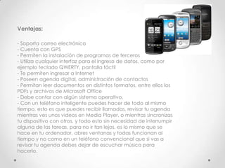Ventajas:

- Soporta correo electrónico
- Cuenta con GPS
- Permiten la instalación de programas de terceros
- Utiliza cualquier interfaz para el ingreso de datos, como por
ejemplo teclado QWERTY, pantalla táctil
- Te permiten ingresar a Internet
- Poseen agenda digital, administración de contactos
- Permitan leer documentos en distintos formatos, entre ellos los
PDFs y archivos de Microsoft Office
- Debe contar con algún sistema operativo.
- Con un teléfono inteligente puedes hacer de todo al mismo
tiempo, esto es que puedes recibir llamadas, revisar tu agenda
mientras ves unos videos en Media Player, o mientras sincronizas
tu dispositivo con otros, y todo esto sin necesidad de interrumpir
alguna de las tareas, para no ir tan lejos, es lo mismo que se
hace en tu ordenador, abres ventanas y todas funcionan al
tiempo y no como en un teléfono convencional que si vas a
revisar tu agenda debes dejar de escuchar música para
hacerlo.
 