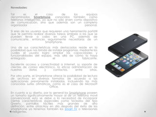Novedades:

Tal      es       el      caso      de        los    equipos
denominados Smartphone, conocidos también como
teléfonos inteligentes, ya que no sólo sirven como dispositivo
de comunicación, sino que además son un completo
organizador                                         personal.

Si eres de los usuarios que requieren una herramienta portátil
que te permita realizar diversas tareas similares a las que se
pueden llevar a cabo en una PC, además de
comunicarte, entonces seguramente necesitaras de un
                          Smartphone.
Una de sus características más destacadas reside en la
posibilidad que nos brinda de instalar programas, mediante los
cuales el usuario logra ampliar las capacidades y
funcionalidades del equipo, más allá de cómo lo haya
entregado                     el                   fabricante.

Excelente acceso y conectividad a Internet, su soporte de
clientes de correo electrónico, la eficaz administración de
nuestros    datos     y      contactos,     entre      otras.

Por otra parte, el Smartphone ofrece la   posibilidad de lectura
de archivos en diversos formatos          de acuerdo a las
aplicaciones previamente instaladas,      incluyendo las más
conocidas suites ofimáticas, como es      el caso de Microsoft
                           Office.

En cuanto a su diseño, por lo general los Smartphone poseen
un tamaño significativamente mayor al de un teléfono movil
convencional, esto se debe a la necesidad de incorporar
ciertas características especiales como teclados del tipo
Qwerty,     pantallas   táctiles más     grandes   de   alta
definición, entre otras.Hoy en día después del éxito de los
smartphone ya tenemos también los Smart TV o televisiones
inteligentes.
 
