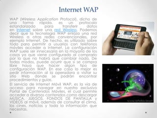 Internet WAP
WAP (Wireless Application Protocol), dicho de
una     forma    rápida,   es     un     protocolo
estandarizado       para      transferir     datos
en Internet sobre una red Wireless. Podemos
decir que la tecnología WAP enlaza una red
Wireless a otras redes convencionales, por
ejemplo Internet. De hecho, es utilizado sobre
todo para permitir a usuarios con teléfonos
móviles acceder a Internet. La configuración
WAP suele ser innecesaria en la mayoría de los
casos ya que viene configurado al comprarlo
por lo que no habrá que cambiar nada. De
todos modos, puede ocurrir que si se compra
libre haya que hacer algún tipo de
configuración WAP. En ese caso lo mejor es
pedir información al la operadora o visitar su
sitio Web donde se podrán encontrar
procedimientos y guías.
El servicio de Internet Móvil WAP, es la vía de
acceso para navegar en nuestro exclusivo
Portal de Contenidos Móviles, el cual permite
acceder a diversos contenidos como descargar
MUSICA, JUEGOS, FONDOS DE PANTALLA y
VIDEOS al móvil, además de consultar el clima,
los cines, noticias y toda la información que
necesitas.
 