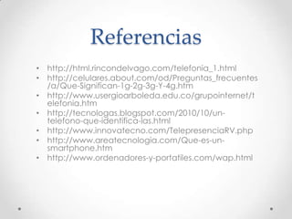 Referencias
• http://html.rincondelvago.com/telefonia_1.html
• http://celulares.about.com/od/Preguntas_frecuentes
  /a/Que-Significan-1g-2g-3g-Y-4g.htm
• http://www.usergioarboleda.edu.co/grupointernet/t
  elefonia.htm
• http://tecnologas.blogspot.com/2010/10/un-
  telefono-que-identifica-las.html
• http://www.innovatecno.com/TelepresenciaRV.php
• http://www.areatecnologia.com/Que-es-un-
  smartphone.htm
• http://www.ordenadores-y-portatiles.com/wap.html
 