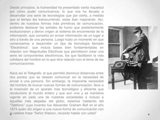 Desde principios, la humanidad ha presentado cierta inquietud
por cómo poder comunicarnos, lo que nos ha llevado a
desarrollar una serie de tecnologías que por cierto, a medida
que el tiempo iba transcurriendo, estas iban mejorando. Así,
dentro de nuestras formas más primitivas de comunicación,
podemos destacar las señales de humo que posteriormente
evolucionaron y dieron origen al sistema de encomienda de la
información, que consistía en enviar información de un lugar a
otro a través de una persona. Luego hubo un momento en que
comenzamos a desarrollar un tipo de tecnología llamado
“Electrónica”, que incluía bases bien fundamentadas en
relación con Magnitudes Eléctricas que permitieron crear una
serie de componentes electrónicos, los que facilitaron la vida
cotidiana del hombre en lo que dice relación con el tema de las
comunicaciones.

Nace así el Telégrafo, el que permitió disminuir distancias entre
dos puntos que se desean comunicar sin la necesidad de
enviar a una persona. Sin embargo, la imperante necesidad
del hombre de buscar nuevas formas de comunicación, llevo a
la invención de un aparato más tecnológico y eficiente que
revolucionó al mundo entero y que aun vive y se mantiene
vigente en cada una de nuestras sociedades e incluso a
aquellas más alejadas del globo; estamos hablando del
“Teléfono” cuyo inventor fue Alexander Graham Bell en el año
1874 quién dio origen a una nueva forma de comunicación con
la celebre frase “Señor Watson, necesito hablar con usted”
 