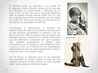 El teléfono móvil se remonta a los inicios de
la Segunda Guerra Mundial, donde ya se veía que
era necesaria la comunicación a distancia de un
lugar a otro, es por eso que la compañía Motorola
creó un equipo llamado Handie Talkie H12-16, que
es un equipo que permite el contacto con las tropas
vía ondas de radio cuya banda de frecuencias en
ese tiempo no superaban los 600 kHz.

Comenzaron a perfeccionar y amoldar las
características de este nuevo sistema revolucionario
ya que permitía comunicarse a distancia. Fue así
que en los años 1980 se llegó a crear un equipo que
ocupaba recursos similares a los Handie Talkie pero
que iba destinado a personas que por lo general
eran grandes empresarios y debían estar
comunicados, es ahí donde se crea el teléfono móvil
y marca un hito en la historia de los componentes
inalámbricos ya que con este equipo podría hablar a
cualquier hora y en cualquier lugar.

Con el tiempo, la telefonía móvil se fue haciendo
más accesible al público, hasta el punto de que
cualquier persona normal, incluso un niño, pudiese
saber como manejar un telefono celular.
 