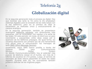 Telefonía 2g
                               Globalización digital
En la segunda generación todo el proceso es digital. Hay
que recordar que tanto la 1G como la 2G empleaban
sistemas digitales para la conexión de las radio bases con
la red telefónica, pero en la primera de ellas la
transmisión se realizaba única y exclusivamente de
manera analógica.
En la segunda generación, también se presentaron
avanzados teléfonos celulares, con dimensiones más
pequeñas, que se conectaban con rapidez a la señal de
las redes. En este período, sin duda, el móvil tuvo un gran
crecimiento y popularidad, entre otras cosas por la
aparición de los teléfonos prepagos. De igual forma, los
usuarios dispusieron por primera vez de una herramienta
muy eficaz para la comunicación: los mensajes de
texto SMS (Short Message Service).
nicialmente, estos SMS fueron posible a través del
Sistema         Global         para        Comunicaciones
Móviles,                    Global                  System
for Mobile Communications(GMS), hoy el estándar más
popular de telefonía celular en el mundo, con más de 3
billones de usuarios en 212 países. Luego, el servicio de
mensajes de texto estuvo disponible en todas las redes
digitales. Durante esta 2G, los suscriptores también
pudieron disfrutar de los ringtones pagos.
 