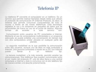 Telefonía IP
La telefonía IP convierte el computador en un teléfono. Es un
servicio que permite realizar llamadas desde redes que utilizan
el protocolo de comunicación IP (Internet Protocol), es decir, el
sistema que permite comunicar computadores de todo el
mundo a través de las líneas telefónicas. Esta tecnología
digitaliza la voz y la comprime en paquetes de datos que se
reconvierten de nuevo en voz en el punto de destino. Algunas
formas       de     acceder      a    este     servicio    son:
 Comunicación entre usuarios de PC conectados a Internet.
Mediante el uso de computadoras multimediales y un programa
adecuado se puede entablar una conversación en tiempo real
con otra computadora similar ubicada en cualquier parte del
                          planeta.
 La segunda modalidad es la que posibilita la comunicación
entre dos usuarios, aunque uno de ellos no esté conectado a
Internet. Una persona conectada a través de su PC con Internet
puede         llamar      a       un        teléfono      fijo.
 La tercera modalidad, y la más reciente, permitió ampliar las
comunicaciones. Dos teléfonos fijos pueden comunicarse entre
sí por medio del protocolo IP; uno de ellos llama a una central
conectada a Internet y ésta lo comunica con el otro teléfono fijo
de manera similar a la descrita anteriormente.
 