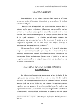 La nueva economía internacional y la política comercial estratégica




                           VII. CONCLUSIONES


        Las conclusiones de este trabajo son de dos tipos: las que se refieren a
las nuevas teorías del comercio internacional y las relativas a la política
comercial estratégica.
        A pesar de que el trabajo versa más sobre el segundo tema que sobre el
primero, son las nuevas explicaciones del comercio internacional las que han
reabierto la discusión sobre qué política comercial es más adecuada en cada
caso. De todos modos conviene no perder de vista que, desde el punto de vista
de la ciencia económica y en términos exclusivamente teóricos, las
explicaciones del comercio en base a las economías de escala y a la
competencia imperfecta son un tema mucho más amplio, complejo e
importante que la política comercial estratégica 106.
        Sin embargo hemos optado por centrarnos en el comercio estratégico
porque este tema retoma uno de los grandes debates de la economía política
(intervenir o no en ciertos aspectos del sistema económico), al tiempo que sus
conclusiones tienen consecuencias directas sobre el modo en el que se
comportan los actores de la escena política que bailan, una vez más, al son que
les marcan los economistas.


          1. LAS NUEVAS EXPLICACIONES DEL COMERCIO
                                INTERNACIONAL


        Lo primero que hay que tener en cuenta a la hora de hablar de las
explicaciones del comercio internacional que van más allá del modelo
neoclásico y de la ventaja comparativa es que no son teorías cerradas. Más bien
podemos decir que no han hecho más que empezar. Sus autores se sienten
orgullosos de que, gracias a la complementariedad entre los modelos de
organización industrial (especialmente los que se ocupan de las estructura de
los mercados) y los de comercio internacional, se pueda dar hoy una nueva

106
   Para abordarlo véase Krugman, P. (1991), Krugman, P. y Helpman, H. (1986) y Grossman,
G. (1992).



                                           101
 