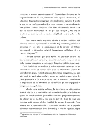 La nueva economía internacional y la política comercial estratégica



respuesta a la pregunta ¿por qué se comercia? Éste orgullo reside en que por fin
se pueden modelizar, es decir, exponer de forma rigurosa y formalizada, las
situaciones de competencia imperfecta o los rendimientos crecientes de escala
y sacar nuevas conclusiones científicas en un campo en el que anteriormente
todo quedaba explicado (aunque no de un modo completamente satisfactorio)
por los modelos tradicionales, en los que todo “encajaba”, pero que se
asentaban en unos supuestos demasiado simplificadores y alejados de la
realidad.
         Estas nuevas teorías responden además al carácter cambiante del
comercio y resultan especialmente interesantes hoy, cuando la globalización
económica (y por tanto la generalización de la división del trabajo
internacional y el intercambio masivo de bienes) es una realidad que afecta a
cada vez más países. 107
         Conviene destacar que estas teorías no pretenden revocar las
conclusiones del modelo de las proporciones factoriales, sino complementarlas
en los casos en los que éstas no eran capaces de explicar los flujos comerciales.
      Como resultado de estos análisis se obtiene una nueva explicación de los
intercambios: cuando el comercio entre países es intraindustrial (en vez de
interindustrial), éste no responde a la pauta de la ventaja comparativa, sino que
sólo puede ser explicado teniendo en cuenta los rendimientos crecientes de
escala y la diferenciación de los productos, es decir, asumiendo y modelizando
la imperfección de las estructuras de los mercados (ya sean oligopolios o
competencia monopolística).
         Además estos análisis enfatizan la importancia de determinados
aspectos relativos a la localización y al desarrollo dinámico de las industrias
que no son tenidos en cuenta por la teoría tradicional (porque son imposibles
de integrar en los modelos), pero que no por ello dejan de tener una
importancia determinante a la hora de definir los patrones del comercio. Estos
aspectos son: la importancia de las circunstancias históricos y de la geografía
económica en la localización de las industrias y el decisivo papel que juegan

107
   Véase Bhagwati 2004 y Wolf para una discusión sobre las ventajas de la globalización
económica.




                                            102
 