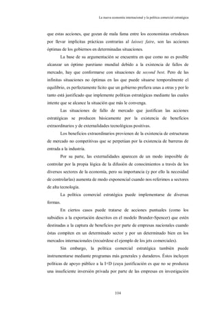 La nueva economía internacional y la política comercial estratégica



que estas acciones, que gozan de mala fama entre los economistas ortodoxos
por llevar implícitas prácticas contrarias al laissez faire, son las acciones
óptimas de los gobiernos en determinadas situaciones.
       La base de su argumentación se encuentra en que como no es posible
alcanzar un óptimo paretiano mundial debido a la existencia de fallos de
mercado, hay que conformarse con situaciones de second best. Pero de las
infinitas situaciones no óptimas en las que puede situarse temporalmente el
equilibrio, es perfectamente lícito que un gobierno prefiera unas a otras y por lo
tanto está justificado que implemente políticas estratégicas mediante las cuales
intente que se alcance la situación que más le convenga.
       Las situaciones de fallo de mercado que justifican las acciones
estratégicas se producen básicamente por la existencia de beneficios
extraordinarios y de externalidades tecnológicas positivas.
       Los beneficios extraordinarios provienen de la existencia de estructuras
de mercado no competitivas que se perpetúan por la existencia de barreras de
entrada a la industria.
       Por su parte, las externalidades aparecen de un modo imposible de
controlar por la propia lógica de la difusión de conocimientos a través de los
diversos sectores de la economía, pero su importancia (y por ello la necesidad
de controlarlas) aumenta de modo exponencial cuando nos referimos a sectores
de alta tecnología.
       La política comercial estratégica puede implementarse de diversas
formas.
       En ciertos casos puede tratarse de acciones puntuales (como los
subsidios a la exportación descritos en el modelo Brander-Spencer) que estén
destinadas a la captura de beneficios por parte de empresas nacionales cuando
éstas compiten en un determinado sector y por un determinado bien en los
mercados internacionales (recuérdese el ejemplo de los jets comerciales).
       Sin embargo, la política comercial estratégica también puede
instrumentarse mediante programas más generales y duraderos. Éstos incluyen
políticas de apoyo público a la I+D (cuya justificación es que no se produzca
una insuficiente inversión privada por parte de las empresas en investigación



                                         104
 