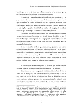 La nueva teoría del comercio internacional y la política comercial estratégica



también que no se puede basar una política comercial en las acciones que se
derivan de un modelo económico excesivamente simplista.
        El irrealismo y la simplificación del modelo neoclásico no se deben a la
poca sofisticación de los economistas que lo formularon sino a que éstos, al
igual que todos los demás economistas que los siguieron, intentaron crear
modelos para explicar una realidad demasiado compleja y fueron conscientes
de que emplear supuestos simplificadores era tan sólo un pequeño sacrificio
que había que hacer en pos de una mayor capacidad explicativa.
        Lo que las nuevas teorías plantean es que no podemos conformarnos
con explicaciones que sabemos que son excesivamente simplistas, no por el
mero hecho de que sean simples, 10 sino porque puede que nos estén llevando a
conclusiones erróneas, y lo que es más grave, que estén justificando políticas
comerciales incorrectas.
        Estos economistas también apuntan que hoy, gracias a los nuevos
conocimientos, herramientas y experiencia de que disponemos, y de los que no
se disponía en otros tiempos, somos capaces de ampliar el campo de análisis de
nuestros modelos económicos, de intentar modelizar la competencia
imperfecta; en definitiva, de hacer avanzar la ciencia económica en ciertos
campos que hasta ahora estuvieron vedados para la discusión.


        A continuación se exponen algunas de las ideas que aporta la nueva
teoría del comercio internacional de modo introductorio y no analítico.
        En el mundo no existe competencia perfecta sino imperfecta. Si bien es
cierto que los monopolios han ido desapareciendo paulatinamente, si bien la
más imperfecta de las formas de competencia tiende a desaparecer, no es
menos cierto que cada vez aparecen más sectores en los cuales se tiende hacia
la competencia monopolística o el oligopolio. De este modo, salvo productos

10
  De hecho las simplificaciones que hacen los economistas en sus modelos es considerada
como un arma útil y legítima y es un hecho indiscutible que la metodología del análisis
económico se vale de supuestos irreales conscientemente para lograr sacar conclusiones que
ayuden a comprender la realidad aunque no la describan con absoluta fidelidad. Para mayor
detalle véase Blaug, M (1985) “La metodología de la economía”. Alianza Editorial, Friedman,
M. (1953). “La metodología de la economía positiva”. Ed. Gredos 1967 y Gibbard, A y Varian,
H.R. (1978): “Economic models”. The journal of Philosophy, 75, pág. 664-670.




                                               13
 