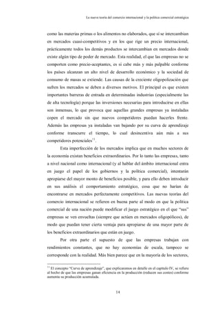 La nueva teoría del comercio internacional y la política comercial estratégica



como las materias primas o los alimentos no elaborados, que sí se intercambian
en mercados cuasi-competitivos y en los que rige un precio internacional,
prácticamente todos los demás productos se intercambian en mercados donde
existe algún tipo de poder de mercado. Esta realidad, el que las empresas no se
comporten como precio-aceptantes, es si cabe más y más palpable conforme
los países alcanzan un alto nivel de desarrollo económico y la sociedad de
consumo de masas se extiende. Las causas de la creciente oligopolización que
sufren los mercados se deben a diversos motivos. El principal es que existen
importantes barreras de entrada en determinadas industrias (especialmente las
de alta tecnología) porque las inversiones necesarias para introducirse en ellas
son inmensas, lo que provoca que aquellas grandes empresas ya instaladas
copen el mercado sin que nuevos competidores puedan hacerles frente.
Además las empresas ya instaladas van bajando por su curva de aprendizaje
conforme transcurre el tiempo, lo cual desincentiva aún más a sus
competidores potenciales11.
        Esta imperfección de los mercados implica que en muchos sectores de
la economía existan beneficios extraordinarios. Por lo tanto las empresas, tanto
a nivel nacional como internacional (y al hablar del ámbito internacional entra
en juego el papel de los gobiernos y la política comercial), intentarán
apropiarse del mayor monto de beneficios posible, y para ello deben introducir
en sus análisis el comportamiento estratégico, cosa que no harían de
encontrarse en mercados perfectamente competitivos. Las nuevas teorías del
comercio internacional se refieren en buena parte al modo en que la política
comercial de una nación puede modificar el juego estratégico en el que “sus”
empresas se ven envueltas (siempre que actúen en mercados oligopólicos), de
modo que puedan tener cierta ventaja para apropiarse de una mayor parte de
los beneficios extraordinarios que están en juego.
        Por otra parte el supuesto de que las empresas trabajan con
rendimientos constantes, que no hay economías de escala, tampoco se
corresponde con la realidad. Más bien parece que en la mayoría de los sectores,

11
   El concepto “Curva de aprendizaje”, que explicaremos en detalle en el capítulo IV, se refiere
al hecho de que las empresas ganan eficiencia en la producción (reducen sus costes) conforme
aumenta su producción acumulada.



                                                14
 