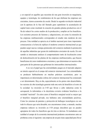 La nueva teoría del comercio internacional y la política comercial estratégica



y en especial en aquellos que necesitan de una gran inversión en maquinaria,
equipos y tecnología, los rendimientos de los que disfrutan las empresas son
crecientes, tienen economías de escala. Desde la segunda revolución industrial
con la apertura de la fase del llamado gran capitalismo la acumulación de
capital tiene como resultado la creación de grandes plantas productivas con el
fin de reducir los costes medios de la producción y ampliar así los beneficios.
Los recientes procesos de fusiones y adquisiciones, así como la extensión de
las empresas multinacionales corresponden al estadio más moderno de este
proceso. Esta realidad se aprecia en el ámbito nacional pero tiene importantes
consecuencias a la hora de explicar el moderno comercio internacional ya que
pueden surgir nuevas ventajas potenciales del comercio mediante la promoción
de aquellas industrias que gozan de rendimientos crecientes de escala. En este
sentido es interesante analizar el comportamiento tanto de localización como
de deslocalización de las plantas de las empresas multinacionales, que buscan
beneficiarse de estos rendimientos crecientes y que determinan en nuestros días
gran parte de los patrones que gobiernan los intercambios internacionales.
       A su vez el papel que las externalidades juegan en el mercado adquiere
un interés especial en el campo del comercio internacional. Las externalidades
se producen habitualmente en muchas prácticas económicas, pero su
importancia en determinadas esferas del comercio internacional ha comenzado
a ser determinante. Hoy en día, especialmente en los países más desarrollados,
los sectores de alta tecnología generan toda una serie de beneficios al resto de
la sociedad. La inversión en I+D que llevan a cabo industrias como la
aerospacial, la informática o la electrónica revierte evidentes beneficios a la
sociedad “nacional”. En estos casos el beneficio marginal social es mayor que
el beneficio marginal privado, nos hallamos ante externalidades positivas.
Como los sistemas de patentes y protección de hallazgos tecnológicos no son
todo lo eficaces que sería deseable, nos encontramos cómo, a menudo, muchas
empresas reducen su inversión en I+D porque descubren que no pueden
apropiarse de todos los beneficios que de ésta se derivan. Si trasladamos esta
realidad al campo de la economía internacional podemos encontrarnos ante un
problema como el siguiente: una empresa de un país tiene capacidad para llevar



                                            15
 