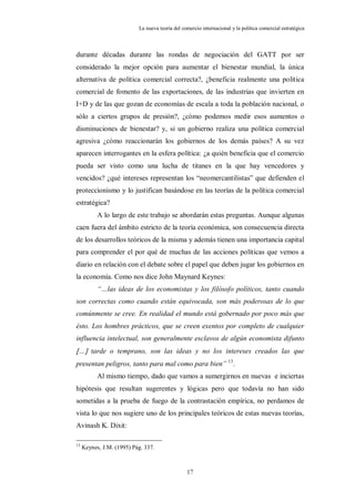 La nueva teoría del comercio internacional y la política comercial estratégica



durante décadas durante las rondas de negociación del GATT por ser
considerado la mejor opción para aumentar el bienestar mundial, la única
alternativa de política comercial correcta?, ¿beneficia realmente una política
comercial de fomento de las exportaciones, de las industrias que invierten en
I+D y de las que gozan de economías de escala a toda la población nacional, o
sólo a ciertos grupos de presión?, ¿cómo podemos medir esos aumentos o
disminuciones de bienestar? y, si un gobierno realiza una política comercial
agresiva ¿cómo reaccionarán los gobiernos de los demás países? A su vez
aparecen interrogantes en la esfera política: ¿a quién beneficia que el comercio
pueda ser visto como una lucha de titanes en la que hay vencedores y
vencidos? ¿qué intereses representan los “neomercantilistas” que defienden el
proteccionismo y lo justifican basándose en las teorías de la política comercial
estratégica?
           A lo largo de este trabajo se abordarán estas preguntas. Aunque algunas
caen fuera del ámbito estricto de la teoría económica, son consecuencia directa
de los desarrollos teóricos de la misma y además tienen una importancia capital
para comprender el por qué de muchas de las acciones políticas que vemos a
diario en relación con el debate sobre el papel que deben jugar los gobiernos en
la economía. Como nos dice John Maynard Keynes:
           “…las ideas de los economistas y los filósofo políticos, tanto cuando
son correctas como cuando están equivocada, son más poderosas de lo que
comúnmente se cree. En realidad el mundo está gobernado por poco más que
ésto. Los hombres prácticos, que se creen exentos por completo de cualquier
influencia intelectual, son generalmente esclavos de algún economista difunto
… tarde o temprano, son las ideas y no los intereses creados las que
presentan peligros, tanto para mal como para bien” 13.
           Al mismo tiempo, dado que vamos a sumergirnos en nuevas e inciertas
hipótesis que resultan sugerentes y lógicas pero que todavía no han sido
sometidas a la prueba de fuego de la contrastación empírica, no perdamos de
vista lo que nos sugiere uno de los principales teóricos de estas nuevas teorías,
Avinash K. Dixit:

13
     Keynes, J.M. (1995) Pág. 337.



                                                 17
 