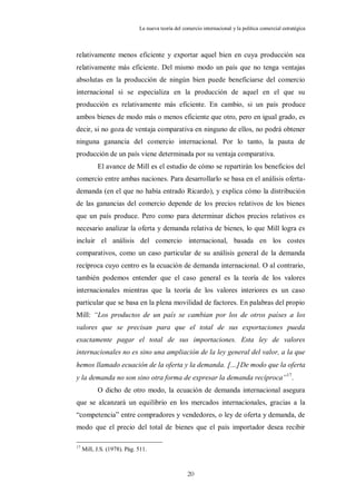 La nueva teoría del comercio internacional y la política comercial estratégica



relativamente menos eficiente y exportar aquel bien en cuya producción sea
relativamente más eficiente. Del mismo modo un país que no tenga ventajas
absolutas en la producción de ningún bien puede beneficiarse del comercio
internacional si se especializa en la producción de aquel en el que su
producción es relativamente más eficiente. En cambio, si un país produce
ambos bienes de modo más o menos eficiente que otro, pero en igual grado, es
decir, si no goza de ventaja comparativa en ninguno de ellos, no podrá obtener
ninguna ganancia del comercio internacional. Por lo tanto, la pauta de
producción de un país viene determinada por su ventaja comparativa.
           El avance de Mill es el estudio de cómo se repartirán los beneficios del
comercio entre ambas naciones. Para desarrollarlo se basa en el análisis oferta-
demanda (en el que no había entrado Ricardo), y explica cómo la distribución
de las ganancias del comercio depende de los precios relativos de los bienes
que un país produce. Pero como para determinar dichos precios relativos es
necesario analizar la oferta y demanda relativa de bienes, lo que Mill logra es
incluir el análisis del comercio internacional, basada en los costes
comparativos, como un caso particular de su análisis general de la demanda
recíproca cuyo centro es la ecuación de demanda internacional. O al contrario,
también podemos entender que el caso general es la teoría de los valores
internacionales mientras que la teoría de los valores interiores es un caso
particular que se basa en la plena movilidad de factores. En palabras del propio
Mill: “Los productos de un país se cambian por los de otros países a los
valores que se precisan para que el total de sus exportaciones pueda
exactamente pagar el total de sus importaciones. Esta ley de valores
internacionales no es sino una ampliación de la ley general del valor, a la que
hemos llamado ecuación de la oferta y la demanda. … De modo que la oferta
y la demanda no son sino otra forma de expresar la demanda recíproca”17.
           O dicho de otro modo, la ecuación de demanda internacional asegura
que se alcanzará un equilibrio en los mercados internacionales, gracias a la
“competencia” entre compradores y vendedores, o ley de oferta y demanda, de
modo que el precio del total de bienes que el país importador desea recibir

17
     Mill, J.S. (1978). Pág. 511.



                                                   20
 