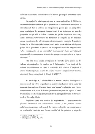 La nueva teoría del comercio internacional y la política comercial estratégica



coincida exactamente con el del total de bienes que el país exportador desea
enviar.
           La conclusión más importante que se extrae del análisis de Mill sobre
los valores internacionales es que la proposición el comercio es beneficioso es
incondicional. Por lo tanto no es indispensable que un país sea competitivo
para beneficiarse del comercio internacional. Y es justamente en aquellos
pasajes en los que Mill se dedica a exponer por qué los impuestos, aranceles y
demás medidas proteccionistas no benefician al conjunto de las naciones,
donde encontramos las afirmaciones más contundentes en contra de cualquier
limitación al libre comercio internacional. Valga como ejemplo el siguiente
pasaje en el que critica la utilidad de un impuesto sobre las exportaciones:
“Por consiguiente, si la moralidad internacional fuese correctamente
comprendida, esos impuestos no existirían, porque son contrarios a la riqueza
universal” 18.
            De este modo queda configurada la llamada teoría clásica de los
valores internacionales. En palabras de J. Schumpeter: “…la teoría de los
valores internacionales, tal como la constituyó Mill, soportó el fuego de la
crítica mucho mejor que el resto del sistema “clásico” y siguió siendo doctrina
dominante hasta bien entrada la década de 1920” 19.


           Ya en el siglo XX, con la obra de B. Ohlin Comercio interregional e
internacional, de 1933, se produce un avance significativo en la teoría del
comercio internacional. Entra en juego una “nueva” explicación que viene a
complementar a la teoría de la ventaja comparativa para dar lugar a la teoría
tradicional o neoclásica del comercio: la teoría de la proporciones factoriales o
modelo Heckscher-Ohlin.
           Según esta teoría y en palabras del propio Ohlin: “… generalmente los
factores abundantes son relativamente baratos y los factores escasos
relativamente caros en cada una de las regiones. Aquellas mercancías que en
su producción requieren una buena cantidad de los primeros y pequeñas

18
     Mill, J.S. (1997). Pág. 49.
19
     Schumpeter, J. (1994). Pág. 680.




                                                  21
 
