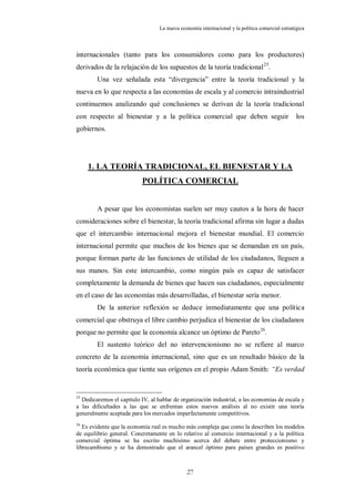 La nueva economía internacional y la política comercial estratégica



internacionales (tanto para los consumidores como para los productores)
derivados de la relajación de los supuestos de la teoría tradicional 25.
        Una vez señalada esta “divergencia” entre la teoría tradicional y la
nueva en lo que respecta a las economías de escala y al comercio intraindustrial
continuemos analizando qué conclusiones se derivan de la teoría tradicional
con respecto al bienestar y a la política comercial que deben seguir                             los
gobiernos.




     1. LA TEORÍA TRADICIONAL, EL BIENESTAR Y LA
                           POLÍTICA COMERCIAL


        A pesar que los economistas suelen ser muy cautos a la hora de hacer
consideraciones sobre el bienestar, la teoría tradicional afirma sin lugar a dudas
que el intercambio internacional mejora el bienestar mundial. El comercio
internacional permite que muchos de los bienes que se demandan en un país,
porque forman parte de las funciones de utilidad de los ciudadanos, lleguen a
sus manos. Sin este intercambio, como ningún país es capaz de satisfacer
completamente la demanda de bienes que hacen sus ciudadanos, especialmente
en el caso de las economías más desarrolladas, el bienestar sería menor.
        De la anterior reflexión se deduce inmediatamente que una política
comercial que obstruya el libre cambio perjudica el bienestar de los ciudadanos
porque no permite que la economía alcance un óptimo de Pareto 26.
        El sustento teórico del no intervencionismo no se refiere al marco
concreto de la economía internacional, sino que es un resultado básico de la
teoría económica que tiente sus orígenes en el propio Adam Smith: “Es verdad


25
  Dedicaremos el capítulo IV, al hablar de organización industrial, a las economías de escala y
a las dificultades a las que se enfrentan estos nuevos análisis al no existir una teoría
generalmente aceptada para los mercados imperfectamente competitivos.
26
   Es evidente que la economía real es mucho más compleja que como la describen los modelos
de equilibrio general. Concretamente en lo relativo al comercio internacional y a la política
comercial óptima se ha escrito muchísimo acerca del debate entre proteccionismo y
librecambismo y se ha demostrado que el arancel óptimo para países grandes es positivo



                                              27
 