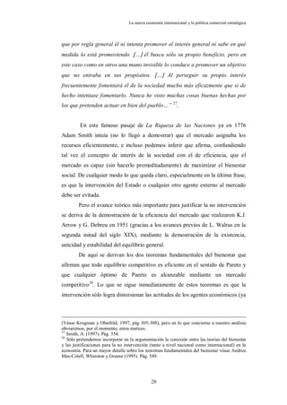 La nueva economía internacional y la política comercial estratégica



que por regla general él ni intenta promover el interés general ni sabe en qué
medida lo está promoviendo. … él busca sólo su propio beneficio, pero en
este caso como en otros una mano invisible lo conduce a promover un objetivo
que no entraba en sus propósitos. … Al perseguir su propio interés
frecuentemente fomentará el de la sociedad mucho más eficazmente que si de
hecho intentase fomentarlo. Nunca he visto muchas cosas buenas hechas por
los que pretenden actuar en bien del pueblo…” 27.


         En este famoso pasaje de La Riqueza de las Naciones ya en 1776
Adam Smith intuía (no lo llegó a demostrar) que el mercado asignaba los
recursos eficientemente, e incluso podemos inferir que afirma, confundiendo
tal vez el concepto de interés de la sociedad con el de eficiencia, que el
mercado es capaz (sin hacerlo premeditadamente) de maximizar el bienestar
social. De cualquier modo lo que queda claro, especialmente en la última frase,
es que la intervención del Estado o cualquier otro agente externo al mercado
debe ser evitada.
        Pero el avance teórico más importante para justificar la no intervención
se deriva de la demostración de la eficiencia del mercado que realizaron K.J.
Arrow y G. Debreu en 1951 (gracias a los avances previos de L. Walras en la
segunda mitad del siglo XIX), mediante la demostración de la existencia,
unicidad y estabilidad del equilibrio general.
        De aquí se derivan los dos teoremas fundamentales del bienestar que
afirman que todo equilibrio competitivo es eficiente en el sentido de Pareto y
que cualquier óptimo de Pareto es alcanzable mediante un mercado
competitivo28. Lo que se sigue inmediatamente de estos teoremas es que la
intervención sólo logra distorsionar las actitudes de los agentes económicos (ya



(Véase Krugman y Obstfeld, 1997, pág 305-308), pero en lo que concierne a nuestro análisis
obviaremos, por el momento, estos matices.
27
   Smith, A. (1997). Pág. 554.
28
   Sólo pretendemos incorporar en la argumentación la conexión entre las teorías del bienestar
y las justificaciones para la no intervención (tanto a nivel nacional como internacional) en la
economía. Para un mayor detalle sobre los teoremas fundamentales del bienestar véase Andreu
Mas-Colell, Whinston y Greene (1995). Pág. 549.




                                              28
 