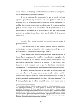 La nueva economía internacional y la política comercial estratégica



que el mercado es eficiente y neutral en términos distributivos) y no permite
que se alcancen situaciones pareto-eficientes.
         Si bien es cierto que los supuestos en los que se basa la teoría del
equilibrio general son muy restrictivos (de hecho podemos decir que su
demostración es un “experimento mental” de un gran nivel de abstracción) y la
realidad tiene poco que ver con ellos, no podemos dejar de mencionar de dónde
parte el sustento teórico en el cual se basa toda la justificación de la no
intervención en la economía y de la que se deriva, tan sólo como un caso
concreto, la justificación del laissez faire en el ámbito de la economía
internacional.


        Volvamos ahora a este importante caso concreto que nos ocupa: la
política comercial.
         La teoría tradicional se basa para no justificar políticas comerciales
activas en que en todas las industrias existe competencia, por lo que no hay
fallos de mercado que deban ser corregidos por el estado.
         En una industria que funciona en competencia perfecta el precio se
iguala al coste marginal, no hay beneficios extraordinarios a largo plazo, sólo
beneficios contables. Si una industria presenta precios por encima del coste
marginal nuevas empresas entrarán en la industria y el precio bajará hasta
igualarse al coste marginal, con lo que los beneficios extraordinarios
desaparecerán. Es la competencia la que elimina los beneficios extraordinarios.
         Si todas las industrias funcionan de este modo no existen sectores que
sean más valiosos en el margen (ya sea porque en ellos existan beneficios
extraordinarios o porque produzcan efectos externos positivos que reviertan en
beneficio de toda la sociedad), es decir, no existen industrias estratégicas 29. Por
lo tanto, cualquier tipo de política industrial, tanto a nivel interno como de

29
   En realidad, resulta muy difícil definir qué se entiende por industrias estratégicas y éste es
uno de los mayores problemas a los que se enfrentan los defensores de la política comercial
estratégica. Dedicaremos el último epígrafe (d) de este capítulo a intentar explicar
rigurosamente cómo podemos localizar los sectores estratégicos. Por el momento éstos deben
entenderse como aquellos sectores a los cuales el gobierno debería prestar una especial
atención a través de la política industrial porque generan importantes efectos externos positivos
para el conjunto de la economía. Un buen modo de localizarlos sería tener en cuenta que
presentan beneficios extraordinarios y barreras de entrada.



                                               29
 
