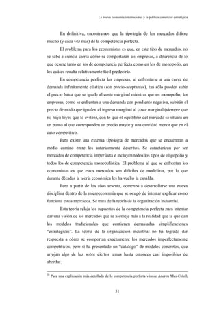 La nueva economía internacional y la política comercial estratégica



          En definitiva, encontramos que la tipología de los mercados difiere
mucho (y cada vez más) de la competencia perfecta.
          El problema para los economistas es que, en este tipo de mercados, no
se sabe a ciencia cierta cómo se comportarán las empresas, a diferencia de lo
que ocurre tanto en los de competencia perfecta como en los de monopolio, en
los cuáles resulta relativamente fácil predecirlo.
          En competencia perfecta las empresas, al enfrentarse a una curva de
demanda infinitamente elástica (son precio-aceptantes), tan sólo pueden subir
el precio hasta que se iguale al coste marginal mientras que en monopolio, las
empresas, como se enfrentan a una demanda con pendiente negativa, subirán el
precio de modo que igualen el ingreso marginal al coste marginal (siempre que
no haya leyes que lo eviten), con lo que el equilibrio del mercado se situará en
un punto al que corresponden un precio mayor y una cantidad menor que en el
caso competitivo.
          Pero existe una extensa tipología de mercados que se encuentran a
medio camino entre los anteriormente descritos. Se caracterizan por ser
mercados de competencia imperfecta e incluyen todos los tipos de oligopolio y
todos los de competencia monopolística. El problema al que se enfrentan los
economistas es que estos mercados son difíciles de modelizar, por lo que
durante décadas la teoría económica les ha vuelto la espalda.
          Pero a partir de los años sesenta, comenzó a desarrollarse una nueva
disciplina dentro de la microeconomía que se ocupó de intentar explicar cómo
funciona estos mercados. Se trata de la teoría de la organización industrial.
          Esta teoría relaja los supuestos de la competencia perfecta para intentar
dar una visión de los mercados que se asemeje más a la realidad que la que dan
los modelos tradicionales que contienen demasiadas simplificaciones
“estratégicas”. La teoría de la organización industrial no ha logrado dar
respuesta a cómo se comportan exactamente los mercados imperfectamente
competitivos, pero sí ha presentado un “catálogo” de modelos concretos, que
arrojan algo de luz sobre ciertos temas hasta entonces casi imposibles de
abordar.

30
     Para una explicación más detallada de la competencia perfecta véanse Andreu Mas-Colell,



                                               31
 