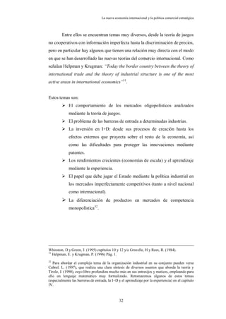 La nueva economía internacional y la política comercial estratégica



         Entre ellos se encuentran temas muy diversos, desde la teoría de juegos
no cooperativos con información imperfecta hasta la discriminación de precios,
pero en particular hay algunos que tienen una relación muy directa con el modo
en que se han desarrollado las nuevas teorías del comercio internacional. Como
señalan Helpman y Krugman: “Today the border country between the theory of
international trade and the theory of industrial structure is one of the most
active areas in international economics”31.


Estos temas son:
          El comportamiento de los mercados oligopolísticos analizados
             mediante la teoría de juegos.
          El problema de las barreras de entrada a determinadas industrias.
          La inversión en I+D: desde sus procesos de creación hasta los
             efectos externos que proyecta sobre el resto de la economía, así
             como las dificultades para proteger las innovaciones mediante
             patentes.
          Los rendimientos crecientes (economías de escala) y el aprendizaje
             mediante la experiencia.
          El papel que debe jugar el Estado mediante la política industrial en
             los mercados imperfectamente competitivos (tanto a nivel nacional
             como internacional).
          La diferenciación de productos en mercados de competencia
             monopolística32.




Whinston, D y Green, J. (1995) capítulos 10 y 12 y/o Gravelle, H y Rees, R. (1984).
31
   Helpman, E. y Krugman, P. (1996) Pág. 1.
32
   Para abordar el complejo tema de la organización industrial en su conjunto pueden verse
Cabral. L. (1997), que realiza una clara síntesis de diversos asuntos que aborda la teoría y
Tirole, J. (1990), cuyo libro profundiza mucho más en sus entresijos y matices, empleando para
ello un lenguaje matemático muy formalizado. Retomaremos algunos de estos temas
(especialmente las barreras de entrada, la I+D y el aprendizaje por la experiencia) en el capítulo
IV.



                                               32
 