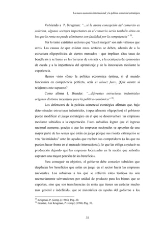 La nueva economía internacional y la política comercial estratégica



           Volviendo a P. Krugman: “…si la nueva concepción del comercio es
correcta, algunos sectores importantes en el comercio serán también sitios en
los que la renta no puede eliminarse con facilidad por la competencia” 35.
           Por lo tanto existirían sectores que “en el margen” son más valiosos que
otros. Las causas de que existan estos sectores se deben, además de a la
estructura oligopolística de ciertos mercados - que implican altas tasas de
beneficios y se basan en las barreras de entrada -, a la existencia de economías
de escala y a la importancia del aprendizaje y de la innovación mediante la
experiencia.
           Hemos visto cómo la política económica óptima, si el mundo
funcionara en competencia perfecta, sería el laissez faire. ¿Qué ocurre si
relajamos este supuesto?
           Como afirma J. Brander: “…diferentes estructuras industriales
originan distintos incentivos para la política económica” 36.
           Los defensores de la política comercial estratégica afirman que, bajo
determinadas estructuras industriales, (especialmente oligopolios) el gobierno
puede modificar el juego estratégico en el que se desenvuelven las empresas
mediante subsidios a la exportación. Estos subsidios logran que el ingreso
nacional aumente, gracias a que las empresas nacionales se apropian de una
mayor parte de las rentas que están en juego porque sus rivales extranjeros se
ven “intimidados” ante las ayudas que reciben sus competidores (a las que no
pueden hacer frente en el mercado internacional), lo que las obliga a reducir su
producción dejando que las empresas localizadas en la nación que subsidia
capturen una mayor porción de los beneficios.
           Para conseguir su objetivo, el gobierno debe conceder subsidios que
desplacen los beneficios que están en juego en el sector hacia las empresas
nacionales. Los subsidios a los que se refieren estos teóricos no son
necesariamente subvenciones por unidad de producto para los bienes que se
exportan, sino que son transferencias de renta que tienen un carácter mucho
mas general e indefinido, que se materializa en ayudas del gobierno a los

35
     Krugman, P. (comp.) (1986). Pág. 20.
36
     Brander, J en Krugman, P (comp.) (1986) Pág. 50.




                                                35
 