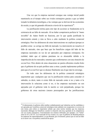La nueva economía internacional y la política comercial estratégica



        Una vez que la empresa nacional consigue una ventaja inicial podrá
mantenerla en el tiempo sobre sus rivales extranjeros gracias a que ya habrá
tomado la delantera tecnológica, a las ventajas que se derivan de las economías
de escala y a que irá ganando eficiencia a través de la experiencia38.
        La justificación teórica para este tipo de acciones se fundamenta en la
existencia de un fallo de mercado. Al no haber competencia perfecta la “mano
invisible” de Adam Smith no funciona, por lo que queda justificada la
intervención estatal, y ésta se lleva a cabo mediante la política comercial
estratégica. Pero los defensores de estas intervenciones no explican (porque es
posible) cómo se corrige ese fallo de mercado. La intervención no resuelve el
fallo de mercado, sino que hace que los beneficios caigan del lado de las
empresas nacionales en vez de ser apresados por empresas extranjeras. En
realidad, dado que el óptimo paretiano no es alcanzable debido a la
imperfección de los mercados, tenemos que conformarnos con una situación de
second best. Pero dentro de estas situaciones no pareto-eficientes resulta lícito
que el gobierno de un país prefiera unas a otras y pueda implementar políticas
para que el second best que se alcance finalmente sea el que más le convenga.
        En todo caso los defensores de la política comercial estratégica
argumentan que: cualquiera que sea la justificación teórica para conceder el
subsidio, es decir, tanto si existe fallo de mercado como si no y tanto si la
intervención lo soluciona como si no, si las empresas nacionales no son
apoyadas por el gobierno toda la nación se verá perjudicada, porque los
gobiernos de otras naciones (menos preocupados por las justificaciones




38
   Evidentemente el gobierno debe meditar cuidadosamente qué industrias son las candidatas a
ser apoyadas por la política comercial estratégica (más adelante nos ocuparemos in extenso de
este tema), pero ahora es importante señalar que estas teorías intentan que las empresas
nacionales obtengan los beneficios cuando la situación está muy igualada en la competencia
con sus rivales extranjeros. Concretamente nos estamos refiriendo, por ejemplo, a la “lucha”
entre la UE y EE.UU. en el mercado de los aviones, no a que el gobierno de Ruanda potencie
las empresas de superordenadores, ya que Ruanda, por el momento, parece que no será un líder
en el sector con o sin política comercial de apoyo.




                                             37
 