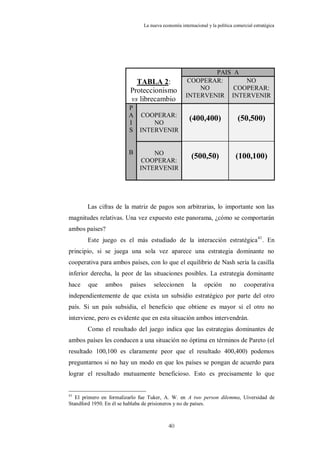 La nueva economía internacional y la política comercial estratégica




                                                            PAIS A
                           TABLA 2:                  COOPERAR:      NO
                         Proteccionismo                 NO       COOPERAR:
                                                    INTERVENIR INTERVENIR
                         vs librecambio
                        P
                        A COOPERAR:
                        I     NO
                                                      (400,400)                 (50,500)
                        S INTERVENIR


                        B        NO
                              COOPERAR:
                                                       (500,50)               (100,100)
                             INTERVENIR




       Las cifras de la matriz de pagos son arbitrarias, lo importante son las
magnitudes relativas. Una vez expuesto este panorama, ¿cómo se comportarán
ambos países?
       Este juego es el más estudiado de la interacción estratégica 41. En
principio, si se juega una sola vez aparece una estrategia dominante no
cooperativa para ambos países, con lo que el equilibrio de Nash sería la casilla
inferior derecha, la peor de las situaciones posibles. La estrategia dominante
hace    que    ambos     países     seleccionen        la     opción       no     cooperativa
independientemente de que exista un subsidio estratégico por parte del otro
país. Si un país subsidia, el beneficio que obtiene es mayor si el otro no
interviene, pero es evidente que en esta situación ambos intervendrán.
       Como el resultado del juego indica que las estrategias dominantes de
ambos países les conducen a una situación no óptima en términos de Pareto (el
resultado 100,100 es claramente peor que el resultado 400,400) podemos
preguntarnos si no hay un modo en que los países se pongan de acuerdo para
lograr el resultado mutuamente beneficioso. Esto es precisamente lo que


41
   El primero en formalizarlo fue Tuker, A. W. en A two person dilemma, Uiversidad de
Standford 1950. En él se hablaba de prisioneros y no de países.



                                           40
 