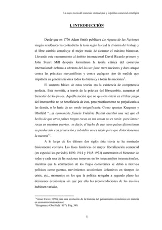 La nueva teoría del comercio internacional y la política comercial estratégica




                               I. INTRODUCCIÓN


        Desde que en 1776 Adam Smith publicara La riqueza de las Naciones
ningún académico ha contradicho la tesis según la cual la división del trabajo y
el libre cambio constituye el mejor modo de alcanzar el máximo bienestar.
Llevando este razonamiento al ámbito internacional David Ricardo primero y
John Stuart Mill después formularon la teoría clásica del comercio
internacional: defensa a ultranza del laissez faire entre naciones y duro ataque
contra las prácticas mercantilistas y contra cualquier tipo de medida que
impidiera su generalización a todos los bienes y a todas las naciones 1.
        El sustento básico de estas teorías era la existencia de competencia
perfecta. Esta permitía, a través de la práctica del librecambio, aumentar el
bienestar de los países. Aquella nación que no quisiera entrar en el libre juego
del intercambio no se beneficiaría de éste, pero prácticamente no perjudicaría a
las demás, o lo haría de un modo insignificante. Como apuntan Krugman y
Obstfeld “…el economista francés Frédéric Bastiat escribió una vez que el
hecho de que otros países tengan rocas en sus costas no es razón para lanzar
rocas en nuestros puertos, es decir, el hecho de que otros países distorsionen
su producción con protección y subsidios no es razón para que distorsionemos
la nuestra”2.
        A lo largo de los últimos dos siglos ésta teoría se ha mostrado
básicamente correcta. Las fases históricas de mayor liberalización comercial
(en especial los períodos 1890-1914 y 1945-1973) aumentaron el bienestar de
todas y cada una de las naciones inmersas en los intercambios internacionales,
mientras que la contracción de los flujos comerciales se debió a motivos
políticos como guerras, movimientos económicos defensivos en tiempos de
crisis, etc., momentos en los que la política relegaba a segundo plano las
decisiones económicas sin que por ello las recomendaciones de las mismas
hubiesen variado.


1
  Véase Irwin (1996) para una evolución de la historia del pensamiento económico en materia
en economía internacional.
2
  Krugman y Obstfeld (1997). Pág. 340.



                                                5
 