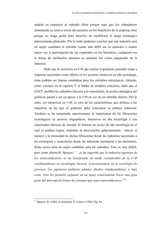 La nueva economía internacional y la política comercial estratégica



salarial en respuesta al subsidio (bien porque sepa que los trabajadores
aumentarán su renta a través del aumento en los beneficios de la empresa, bien
porque no tenga poder para hacerlo), no modificará el juego estratégico
anteriormente planteado. Por lo tanto podemos concluir que una industria será
un mejor candidato al subsidio cuanto más débil sea su sindicato o cuanto
mayor sea la participación de sus empleados en los beneficios, cualquiera sea
la forma de retribución mientras no aumente los costes marginales de la
industria.
           Dado que la inversión en I+D que realiza el gobierno pretende situar a
empresas nacionales como líderes en los sectores intensivos en alta tecnología,
éstas podrían ser buenas candidatas para los subsidios estratégicos. Además,
como veremos en el capítulo V al hablar de modelos concretos, dado que el
GATT, prohibe los subsidios directos a la exportación, la acción estratégica del
gobierno pasará a ser un apoyo a la I+D en vez de un subsidio directo. Por lo
tanto, ser intensivas en I+D, es otra de las características que definen a las
industrias en las que el gobierno debe concentrar su política industrial.
También se ha comentado anteriormente la importancia de las filtraciones
tecnológicas en sectores oligopólicos, intensivos en alta tecnología y con
importantes barreras de entrada. Si hubiera un sector de alta tecnología en el
cual se pudiera lograr, mediante la intervención gubernamental, reducir el
número y la intensidad de dichas filtraciones desde las industrias nacionales a
las extranjeras y aumentarlas desde las industrias extranjeras a las nacionales,
dicho sector sería un mejor candidato para los subsidios. Esto es muy difícil,
pero como afirma B. Spencer: “…se ha sugerido que la industria japonesa de
los semiconductores se ha beneficiado de modo considerable de la I+D
estadounidenses en tecnologías básicas. Concentrándose en la tecnología de
procesos, los japoneses pudieron adaptar diseños estadounidenses a bajo
coste. Esto les permitió capturar en un lapso relativamente breve una gran
parte del mercado de bienes de consumo que usan semiconductores” 52.




52
     Spencer, B. (1986), en Krugman, P. (comp.) (1986). Pág. 84.



                                                50
 