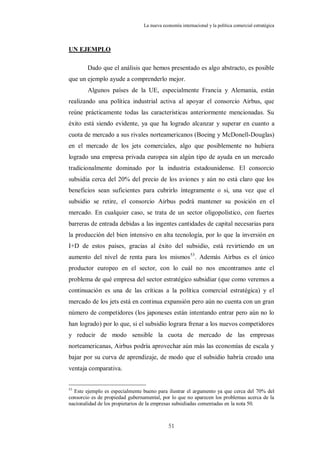 La nueva economía internacional y la política comercial estratégica



UN EJEMPLO

        Dado que el análisis que hemos presentado es algo abstracto, es posible
que un ejemplo ayude a comprenderlo mejor.
        Algunos países de la UE, especialmente Francia y Alemania, están
realizando una política industrial activa al apoyar el consorcio Airbus, que
reúne prácticamente todas las características anteriormente mencionadas. Su
éxito está siendo evidente, ya que ha logrado alcanzar y superar en cuanto a
cuota de mercado a sus rivales norteamericanos (Boeing y McDonell-Douglas)
en el mercado de los jets comerciales, algo que posiblemente no hubiera
logrado una empresa privada europea sin algún tipo de ayuda en un mercado
tradicionalmente dominado por la industria estadounidense. El consorcio
subsidia cerca del 20% del precio de los aviones y aún no está claro que los
beneficios sean suficientes para cubrirlo íntegramente o si, una vez que el
subsidio se retire, el consorcio Airbus podrá mantener su posición en el
mercado. En cualquier caso, se trata de un sector oligopolístico, con fuertes
barreras de entrada debidas a las ingentes cantidades de capital necesarias para
la producción del bien intensivo en alta tecnología, por lo que la inversión en
I+D de estos países, gracias al éxito del subsidio, está revirtiendo en un
aumento del nivel de renta para los mismos 53. Además Airbus es el único
productor europeo en el sector, con lo cuál no nos encontramos ante el
problema de qué empresa del sector estratégico subsidiar (que como veremos a
continuación es una de las críticas a la política comercial estratégica) y el
mercado de los jets está en continua expansión pero aún no cuenta con un gran
número de competidores (los japoneses están intentando entrar pero aún no lo
han logrado) por lo que, si el subsidio lograra frenar a los nuevos competidores
y reducir de modo sensible la cuota de mercado de las empresas
norteamericanas, Airbus podría aprovechar aún más las economías de escala y
bajar por su curva de aprendizaje, de modo que el subsidio habría creado una
ventaja comparativa.


53
  Este ejemplo es especialmente bueno para ilustrar el argumento ya que cerca del 70% del
consorcio es de propiedad gubernamental, por lo que no aparecen los problemas acerca de la
nacionalidad de los propietarios de la empresas subsidiadas comentadas en la nota 50.



                                            51
 