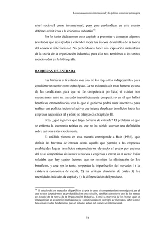 La nueva economía internacional y la política comercial estratégica



nivel nacional como internacional, pero para profundizar en este asunto
debemos remitirnos a la economía industrial56.
        Por lo tanto dedicaremos este capítulo a presentar y comentar algunos
resultados que nos ayuden a entender mejor los nuevos desarrollos de la teoría
del comercio internacional. No pretendemos hacer una exposición meticulosa
de la teoría de la organización industrial, para ello nos remitimos a los textos
mencionados en la bibliografía.


BARRERAS DE ENTRADA

        Las barreras a la entrada son uno de los requisitos indispensables para
considerar un sector como estratégico. La no existencia de estas barreras es una
de las condiciones para que se dé competencia perfecta; si existen nos
encontramos ante un mercado imperfectamente competitivo en el que habrá
beneficios extraordinarios, con lo que el gobierno podrá tener incentivos para
realizar una política industrial activa que intente desplazar beneficios hacia las
empresas nacionales tal y cómo se planteó en el capítulo III.
        Pero, ¿qué significa que haya barreras de entrada? El problema al que
se enfrenta la economía teórica es que no ha sabido acordar una definición
sobre qué son éstas exactamente.
        El análisis pionero en esta materia corresponde a Bain (1956), que
definía las barreras de entrada como aquello que permite a las empresas
establecidas lograr beneficios extraordinarios elevando el precio por encima
del nivel competitivo sin inducir a nuevas a empresas a entrar en el sector. Bain
señalaba que hay cuatro factores que no permiten la eliminación de los
beneficios, y que por lo tanto, perpetúan la imperfección del mercado: 1) la
existencia economías de escala, 2) las ventajas absolutas de costes 3) las
necesidades iniciales de capital y 4) la diferenciación del producto.


56
   El estudio de los mercados oligopólicos (y por lo tanto el comportamiento estratégico), en el
que no nos detendremos en profundidad en esta sección, también constituye uno de los temas
de estudio de la teoría de la Organización Industrial. Como la mayoría de los bienes que se
intercambian en el ámbito internacional se comercializan en este tipo de mercados, saber cómo
funcionan resulta fundamental para el estudio actual del comercio internacional.




                                               54
 