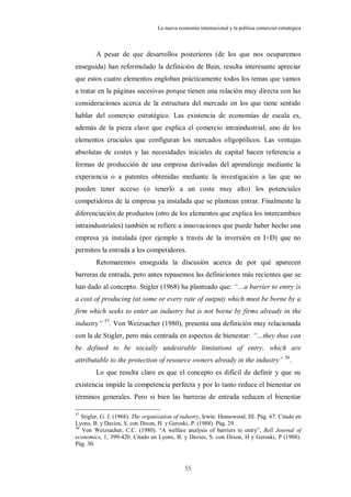 La nueva economía internacional y la política comercial estratégica



        A pesar de que desarrollos posteriores (de los que nos ocuparemos
enseguida) han reformulado la definición de Bain, resulta interesante apreciar
que estos cuatro elementos engloban prácticamente todos los temas que vamos
a tratar en la páginas sucesivas porque tienen una relación muy directa con las
consideraciones acerca de la estructura del mercado en los que tiene sentido
hablar del comercio estratégico. Las existencia de economías de escala es,
además de la pieza clave que explica el comercio intraindustrial, uno de los
elementos cruciales que configuran los mercados oligopólicos. Las ventajas
absolutas de costes y las necesidades iniciales de capital hacen referencia a
formas de producción de una empresa derivadas del aprendizaje mediante la
experiencia o a patentes obtenidas mediante la investigación a las que no
pueden tener acceso (o tenerlo a un coste muy alto) los potenciales
competidores de la empresa ya instalada que se plantean entrar. Finalmente la
diferenciación de productos (otro de los elementos que explica los intercambios
intraindustriales) también se refiere a innovaciones que puede haber hecho una
empresa ya instalada (por ejemplo a través de la inversión en I+D) que no
permiten la entrada a los competidores.
        Retomaremos enseguida la discusión acerca de por qué aparecen
barreras de entrada, pero antes repasemos las definiciones más recientes que se
han dado al concepto. Stigler (1968) ha planteado que: “…a barrier to entry is
a cost of producing (at some or every rate of output) which must be borne by a
firm which seeks to enter an industry but is not borne by firms already in the
industry” 57. Von Weizsacher (1980), presenta una definición muy relacionada
con la de Stigler, pero más centrada en aspectos de bienestar: “…they thus can
be defined to be socially undesirable limitations of entry, which are
attributable to the protection of resource owners already in the industry” 58.
        Lo que resulta claro es que el concepto es difícil de definir y que su
existencia impide la competencia perfecta y por lo tanto reduce el bienestar en
términos generales. Pero si bien las barreras de entrada reducen el bienestar

57
   Stigler, G. J. (1968). The organization of industry, Irwin: Homewood, III. Pág. 67. Citado en
Lyons, B. y Davies, S. con Dixon, H. y Geroski, P. (1988). Pág. 29.
58
   Von Weizsacher, C.C. (1980). “A welfare analysis of barriers to entry”, Bell Journal of
economics, 1, 399-420. Citado en Lyons, B. y Davies, S. con Dixon, H y Geroski, P (1988).
Pág. 30.



                                               55
 