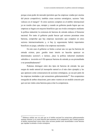 La nueva economía internacional y la política comercial estratégica



porque crean poder de mercado (permiten que las empresas vendan por encima
del precio competitivo), también crean sectores estratégicos, sectores “más
valiosos en el margen”. Si estos sectores compiten en al ámbito internacional
ya no resulta claro que, siempre y cuando un gobierno pueda lograr que sus
empresas se hagan con mayores beneficios que sus rivales extranjeros mediante
la política industrial, la existencia de barreras de entrada reduzca el bienestar
nacional. Por tanto el gobierno puede buscar qué sectores presentan estas
barreras, comprobar que hay empresas nacionales que compiten en estos
sectores internacionalmente y, si hay (y seguramente habrá) importantes
beneficios en juego, subsidiar a las empresas nacionales.
        En este caso el gobierno se limita a actuar una vez que las barreras de
entrada existen, pero ¿podría tener interés en hacerlas aparecer en
determinados sectores?, o incluso, ¿hace la política industrial (mediante
subsidios o inversión en I+D) aparecer barreras de entrada ya sea premeditada
o no premeditadamente?
        Podemos distinguir entre dos tipos de barreras de entrada: las que
surgen de modo natural (el monopolio natural es el más claro ejemplo) y las
que aparecen como consecuencia de acciones estratégicas, ya sea por parte de
las empresas instaladas o por actuaciones gubernamentales 59. Nos ocuparemos
enseguida de ambas situaciones, pero antes veamos en un modelo concreto por
qué son tan vitales estas barreras para evitar la competencia.




59
   Debemos señalar una vez más que en el ámbito nacional las actuaciones gubernamentales
intentan eliminar (y no crear) barreras para aumentar así la competencia, pero cuando pasamos
al ámbito internacional vemos cómo estas acciones pueden estar encaminadas a crear barreras
que impidan la entrada a rivales extranjeros.



                                              56
 