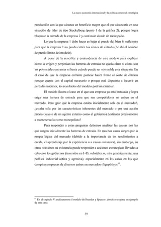 La nueva economía internacional y la política comercial estratégica



producción con la que alcanza un beneficio mayor que el que alcanzaría en una
situación de líder de tipo Stackelberg (punto 1 de la gráfica 2), porque logra
bloquear la entrada de la empresa 2 y continuar siendo un monopolio.
        Lo que la empresa 1 debe hacer es bajar el precio del bien lo suficiente
para que la empresa 2 no pueda cubrir los costes de entrada (de ahí el nombre
de precio límite del modelo).
        A pesar de la sencillez y contundencia de este modelo para explicar
cómo se erigen y perpetúan las barreras de entrada no queda claro ni cómo son
los potenciales entrantes ni hasta cuándo puede ser sostenible esta situación. En
el caso de que la empresa entrante pudiese hacer frente al coste de entrada
porque cuenta con el capital necesario o porque está dispuesta a incurrir en
pérdidas iniciales, los resultados del modelo podrían cambiar.
        El modelo ilustra el caso en el que una empresa ya está instalada y logra
erigir una barrera de entrada para que sus competidores no entren en el
mercado. Pero ¿por qué la empresa estaba inicialmente sola en el mercado?,
¿estaba sola por las características inherentes del mercado o por una acción
previa (suya o de un agente externo como el gobierno) destinada precisamente
a mantenerse/la como monopolista?
        Para responder a estas preguntas debemos analizar las causas por las
que surgen inicialmente las barreras de entrada. En muchos casos surgen por la
propia lógica del mercado (debido a la importancia de los rendimientos a
escala, el aprendizaje por la experiencia o a causas naturales), sin embargo, en
otras ocasiones su existencia puede responder a acciones estratégicas llevadas a
cabo por los gobiernos (inversión en I+D, subsidios o, más genéricamente, una
política industrial activa y agresiva), especialmente en los casos en los que
compiten empresas de diversos países en mercados oligopólicos 61.




61
  En el capítulo V analizaremos el modelo de Brander y Spencer, donde se expone un ejemplo
de este caso.



                                            59
 