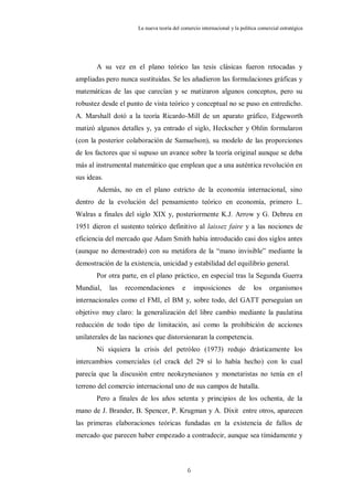 La nueva teoría del comercio internacional y la política comercial estratégica




       A su vez en el plano teórico las tesis clásicas fueron retocadas y
ampliadas pero nunca sustituidas. Se les añadieron las formulaciones gráficas y
matemáticas de las que carecían y se matizaron algunos conceptos, pero su
robustez desde el punto de vista teórico y conceptual no se puso en entredicho.
A. Marshall dotó a la teoría Ricardo-Mill de un aparato gráfico, Edgeworth
matizó algunos detalles y, ya entrado el siglo, Heckscher y Ohlin formularon
(con la posterior colaboración de Samuelson), su modelo de las proporciones
de los factores que sí supuso un avance sobre la teoría original aunque se deba
más al instrumental matemático que emplean que a una auténtica revolución en
sus ideas.
       Además, no en el plano estricto de la economía internacional, sino
dentro de la evolución del pensamiento teórico en economía, primero L.
Walras a finales del siglo XIX y, posteriormente K.J. Arrow y G. Debreu en
1951 dieron el sustento teórico definitivo al laissez faire y a las nociones de
eficiencia del mercado que Adam Smith había introducido casi dos siglos antes
(aunque no demostrado) con su metáfora de la “mano invisible” mediante la
demostración de la existencia, unicidad y estabilidad del equilibrio general.
       Por otra parte, en el plano práctico, en especial tras la Segunda Guerra
Mundial,     las   recomendaciones        e       imposiciones       de     los     organismos
internacionales como el FMI, el BM y, sobre todo, del GATT perseguían un
objetivo muy claro: la generalización del libre cambio mediante la paulatina
reducción de todo tipo de limitación, así como la prohibición de acciones
unilaterales de las naciones que distorsionaran la competencia.
       Ni siquiera la crisis del petróleo (1973) redujo drásticamente los
intercambios comerciales (el crack del 29 sí lo había hecho) con lo cual
parecía que la discusión entre neokeynesianos y monetaristas no tenía en el
terreno del comercio internacional uno de sus campos de batalla.
       Pero a finales de los años setenta y principios de los ochenta, de la
mano de J. Brander, B. Spencer, P. Krugman y A. Dixit entre otros, aparecen
las primeras elaboraciones teóricas fundadas en la existencia de fallos de
mercado que parecen haber empezado a contradecir, aunque sea tímidamente y



                                              6
 