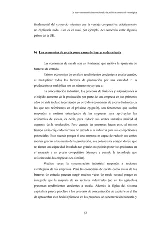 La nueva economía internacional y la política comercial estratégica



fundamental del comercio mientras que la ventaja comparativa prácticamente
no explicaría nada. Este es el caso, por ejemplo, del comercio entre algunos
países de la UE.




b) Las economías de escala como causa de barreras de entrada


       Las economías de escala son un fenómeno que motiva la aparición de
barreras de entrada.
       Existen economías de escala o rendimientos crecientes a escala cuando,
al multiplicar todos los factores de producción por una cantidad z, la
producción se multiplica por un número mayor que z.
       La concentración industrial, los procesos de fusiones y adquisiciones o
el rápido aumento de la producción por parte de una empresa en sus primeros
años de vida incluso incurriendo en pérdidas (economías de escala dinámicas, a
las que nos referiremos en el próximo epígrafe), son fenómenos que suelen
responder a motivos estratégicos de las empresas para aprovechar las
economías de escala, es decir, para reducir sus costes unitarios merced al
aumento de la producción. Pero cuando las empresas hacen esto, al mismo
tiempo están erigiendo barreras de entrada a la industria para sus competidores
potenciales. Esto sucede porque si una empresa es capaz de reducir sus costes
medios gracias al aumento de la producción, sus potenciales competidores, que
no tienen una capacidad instalada tan grande, no podrán poner sus productos en
el mercado a un precio competitivo (siempre y cuando la tecnología que
utilizan todas las empresas sea similar).
       Muchas veces la concentración industrial responde a acciones
estratégicas de las empresas. Pero las economías de escala como causa de las
barreras de entrada parecen surgir muchas veces de modo natural porque es
innegable que la mayoría de los sectores industriales (no así los agrícolas)
presentan rendimientos crecientes a escala. Además la lógica del sistema
capitalista parece proclive a los procesos de concentración de capital con el fin
de aprovechar este hecho (piénsese en los procesos de concentración bancaria y



                                          63
 