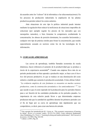 La nueva economía internacional y la política comercial estratégica



de acuerdos entre los “colosos” de la informática o las telecomunicaciones). En
los procesos de producción industriales la ampliación de las plantas
productivas permite reducir los costes unitarios.
        Ante situaciones de este tipo la política industrial puede intentar
mediante la regulación bien reducir la ineficiencia de situaciones imposibles de
solucionar (por ejemplo regular los precios de los mercados que son
monopolios naturales), o bien fomentar la competencia combatiendo la
concentración, los abusos de posición dominante, los acuerdos horizontales y
cualquier otro tipo de práctica similar para frenar la concentración, que resulta
especialmente acusada en sectores como los de las tecnologías de la
información.




3) CURVAS DE APRENDIZAJE


        Las curvas de aprendizaje, también llamadas economías de escala
dinámicas, hacen referencia al aumento de la productividad que se produce a
través de la experiencia acumulada 66. Cuando una empresa lleva más de un
periodo produciendo un bien aprende a producirlo mejor, se hace con el know
how del proceso productivo, lo que se traduce en una disminución del coste
unitario a medida que aumenta la producción acumulada. Cómo afirma Cabral:
“La evidencia empírica de este fenómeno se encuentra en muchos sectores
                                                                                            67
productivos, como la construcción aeronáutica o los semiconductores”                             . Lo
que sucede es que el coste esperado de la producción para los periodos futuros
pasa a ser función de las cantidades producidas en los períodos pasados. La
importancia de esta relación puede llevar a que determinadas empresas
produzcan más que la cantidad de equilibrio durante los primeros periodos con
el fin de bajar por su curva de aprendizaje más rápidamente que sus
competidores, es decir, para crear una barrera de entrada.

66
   Este concepto fue introducido por K.J. Arrow en “The economic consecuences of learning
by doing”, Review of economic studies, 29:153-176 (1962). Como referencia fundamental
véase Fundenberg, D. y Tirol, J.: “Learning by doing and market preformance”, Bell Journal of
Economics 14 (1983). Pág. 522-530.
67
   Cabral, L (1987). Pág. 48.



                                             64
 