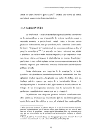 La nueva economía internacional y la política comercial estratégica



entrar no tendrá incentivos para hacerlo 68. Existirá una barrerá de entrada
derivada de las economías de escala dinámicas.




4) LA INVERSIÓN EN I+D


        La inversión en I+D resulta fundamental para el aumento del bienestar
de los consumidores y para el desarrollo del sistema capitalista porque es
necesario aumentar la productividad, reducir costes e inventar nuevos
productos continuamente para que el sistema pueda sostenerse. Como afirma
R. Solow: “Gran parte del crecimiento de las economías modernas se debe al
progréso teconológico” 69. Pero no resulta tan claro el carácter de bien público
o privado de los distintas etapas de la investigación, ni qué importancia tienen
sus efectos externos, ni tampoco la efectividad de los sistemas de patentes y
por lo tanto el nivel real de copia de innovaciones de unas empresas a otras. De
todo ello surge una gran controverisa acerca de si la inversión en I+D debe ser
pública o privada.
        Suelen distinguirse tres categorías de la investigación: la básica
(destinada a la obtención de conocimientos científicos no orientados a un fin o
aplicación práctica específica), la aplicada (que incluye los trabajos con una
finalidad práctica concreta que parten de la investigación básica) y la
investigación para el desarrollo o I+D (que resulta de la utilización de los
trabajos de las investigaciones anteriores para la explotación de nuevos
productos o procedimientos o para mejorar los ya existentes).
        La primera de estas categorías, que suele realizarse en universidades u
otros centros de producción de conocimiento pero no en empresas privadas,
reviste la forma de bien público, y cómo tal, a falta de intervención pública,

68
   Para que tuviera incentivos el gobierno del país en el que se localiza debería asegurarle,
mediante el proteccionismo, que el mercado interno queda reservado para ella. Sólo así podrá
bajar por su curva de aprendizaje y competir a nivel internacional. Pero este argumento no es
más que una reformulación de la justificación del proteccionismo mediante la industria
naciente.
69
   Solow, R. (1957): “Techincal change and the aggregate production function”, Review of
economics and statistics 39, 312-320. Citado en Cabral, L. (1997), Pág. 157.




                                             66
 
