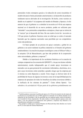 La nueva economía internacional y la política comercial estratégica



potenciales rivales extranjeros gracias a la reducción de costes (recuérdese el
modelo del precio límite presentado anteriormente) o al desarrollo de productos
totalmente nuevos derivados de la investigación. De hecho, como veremos en
detalle en el capítulo V al ocuparnos del modelo de Brander y Spencer, el sólo
anuncio de que el gobierno va a subsidiar la inversión en I+D de una empresa
nacional en el desarrollo de un nuevo producto, podría ser suficiente para
“intimidar” a sus potenciales competidores extranjeros y hacer que se retiren de
la “carrera” por el desarrollo del bien. De este modo el nivel de inversión en
I+D que presta el gobierno funciona como un señal que se emite al mercado
haciendo que las empresas nacionales sean percibidas por sus competidores
como más poderosas.
        Un buen ejemplo de un proceso de apoyo constante y global de un
gobierno a un sector mediante la política industrial es el fomento del gobierno
estadounidense a la creación de parques tecnológicos como el Sillicon Valley o
la autopista 128 de Massachusetts, que han sido producto de la cooperación
entre universidades, gobierno y empresas71.
        Debido a la importancia de los accidentes históricos en la creación de
ventajas comparativas (la economía del QWERTY, a la que nos hemos referido
anteriormente), resulta indispensable que el estado apoye inversiones en
mercados con un gran potencial de crecimiento (informática, electrónica, etc.),
pero cuyas inversiones están sometidas a grandes riesgos que las empresas por
sí mismas no están dispuestas a asumir. Estos riesgos se derivan tanto de la
posibilidad de fracaso de algunas inversiones como de la imposibilidad para las
empresas de apropiarse de todos los beneficios de dichas inversiones debido a
la ineficacia de los sistemas de patentes 72. Como afirma Spence: “Los
subsidios a la actividad de I+D por parte de los gobiernos probablemente son



71
   También podemos mencionar la política de apoyo a la I+D (no de creación sino de mejora de
la eficiencia en la producción) que el MITI japonés ha realizado en las últimas décadas en las
industrias de alta tecnología y que ha permitido que sus empresas ganen cuota de mercado a
nivel mundial de forma espectacular. De todos modos el sistema japonés aparece como más
opaco y con una estructura de cooperación entre gobierno y empresas muy diferente a los
procedimientos utilizados en occidente.
72
   Por ejemplo es sabido que el sistema Windows de Microsoft (hoy líder absoluto en el sector
del PC) es una copia del sistema Machintosh.



                                              68
 