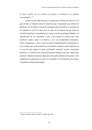 La nueva economía internacional y la política comercial estratégica



un buen sustituto de un sistema de patentes en industrias con grandes
externalidades” 73.
           A pesar de que nadie diría que es mejor tener una baja inversión en I+D
que una alta, no debemos dejar de mencionar que el argumento que utilizan los
defensores de la política comercial estratégica para reivindicar el aumento de
los subsidios a la I+D se basa, una vez más, en el supuesto de que existen o
existirán beneficios extraordinarios en sectores de alta tecnología (debidos a la
imperfección de los mercados) y que a una nación le interesa que estos
beneficios vayan a parar a su interior y no a sus competidores extranjeros.
Como el argumento vuelve a girar en torno al desplazamiento de beneficios y
a las ventajas que se derivarán de las economías externas de estas empresas en
el caso de que tengan un gran crecimiento nacional, resulta conveniente
analizar si es correcta esta visión del mercado mundial como una “lucha entre
naciones” donde las empresas aparecen como representantes de los países.. Nos
ocuparemos en detalle de este tema en el capítulo VI, al referirnos a las críticas
a la política comercial estratégica.




73
     Spence (1984), citado en Tirole, J. (1990). Pág. 606.




                                                  69
 